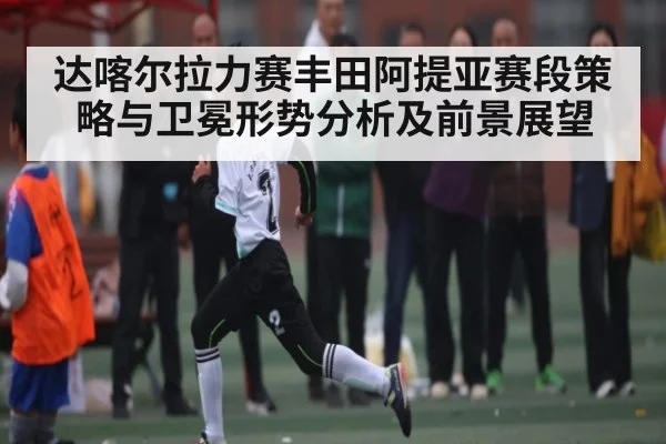达喀尔拉力赛丰田阿提亚赛段策略与卫冕形势分析及前景展望（kaiyun）