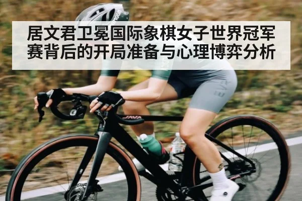 居文君卫冕国际象棋女子世界冠军赛背后的开局准备与心理博弈分析 - kaiyun