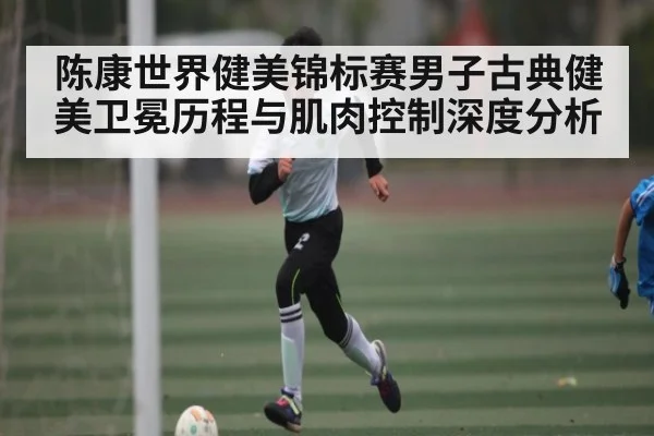 陈康世界健美锦标赛男子古典健美卫冕历程与肌肉控制深度分析 - kaiyun